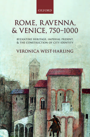 Rome, Ravenna, and Venice, 750-1000: Byzantine Heritage, Imperial Present, and the Construction of City Identity de Veronica West-Harling