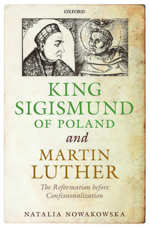 King Sigismund of Poland and Martin Luther: The Reformation before Confessionalization de Natalia Nowakowska