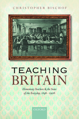 Teaching Britain: Elementary Teachers and the State of the Everyday, 1846-1906 de Christopher Bischof