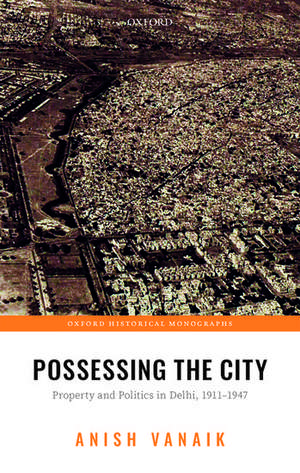 Possessing the City: Property and Politics in Delhi, 1911-1947 de Anish Vanaik