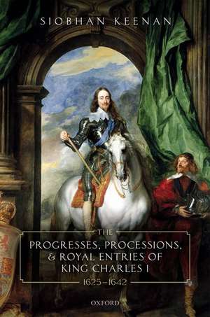 The Progresses, Processions, and Royal Entries of King Charles I, 1625-1642 de Siobhan Keenan