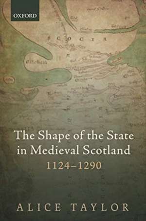 The Shape of the State in Medieval Scotland, 1124-1290 de Alice Taylor