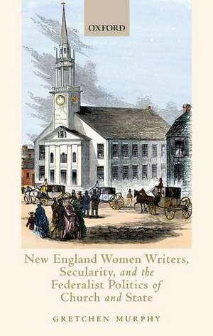 New England Women Writers, Secularity, and the Federalist Politics of Church and State de Gretchen Murphy