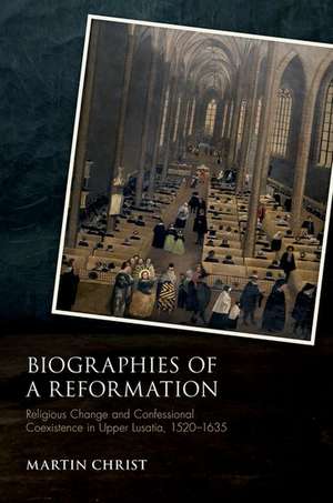 Biographies of a Reformation: Religious Change and Confessional Coexistence in Upper Lusatia, 1520-1635 de Martin Christ