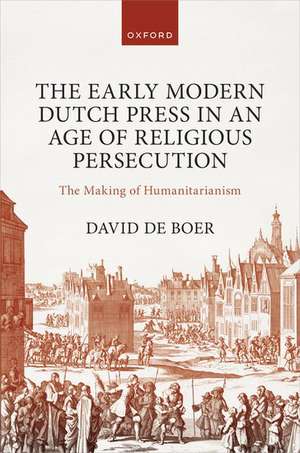 The Early Modern Dutch Press in an Age of Religious Persecution: The Making of Humanitarianism de David de Boer