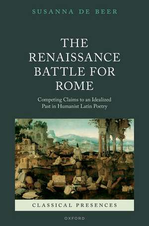 The Renaissance Battle for Rome: Competing Claims to an Idealized Past in Humanist Latin Poetry de Susanna de Beer