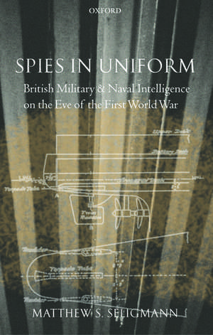 Spies in Uniform: British Military and Naval Intelligence on the Eve of the First World War de Matthew S. Seligmann