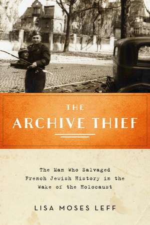 The Archive Thief: The Man Who Salvaged French Jewish History in the Wake of the Holocaust de Lisa Moses Leff