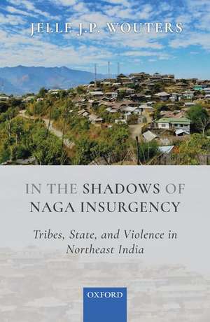 In the Shadows of Naga Insurgency: Tribes, State, and Violence in Northeast India de Jelle J.P. Wouters