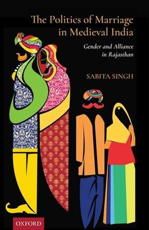 The Politics of Marriage in Medieval India: Gender and Alliance in Rajasthan de Sabita Singh