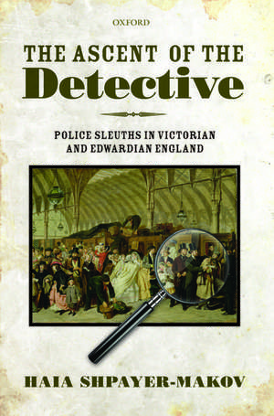 The Ascent of the Detective: Police Sleuths in Victorian and Edwardian England de Haia Shpayer-Makov