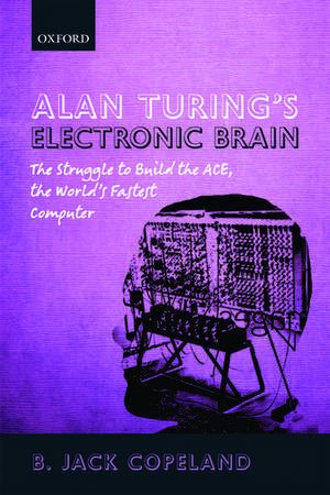 Alan Turing's Electronic Brain: The Struggle to Build the ACE, the World's Fastest Computer de B. Jack Copeland