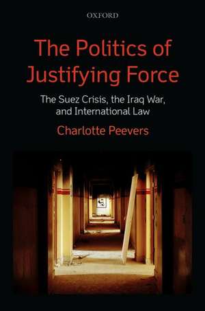 The Politics of Justifying Force: The Suez Crisis, the Iraq War, and International Law de Charlotte Peevers