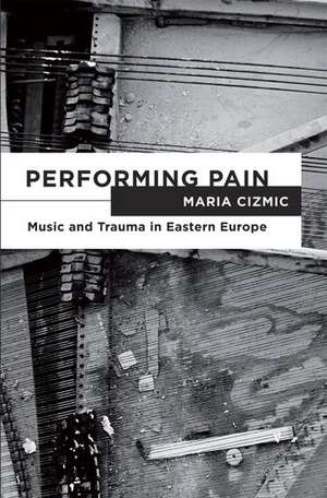 Performing Pain: Music and Trauma in Eastern Europe de Maria Cizmic