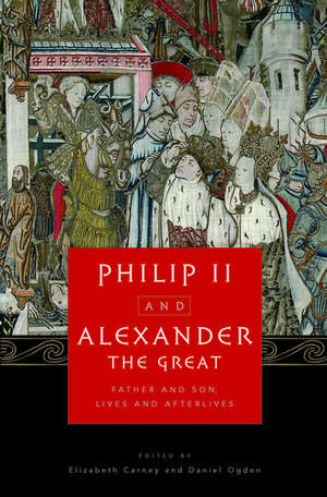 Philip II and Alexander the Great: Father and Son, Lives and Afterlives de Elizabeth Carney