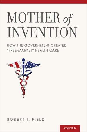 Mother of Invention: How the Government Created "Free-Market" Health Care de Robert I. Field