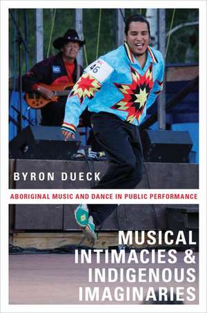 Musical Intimacies and Indigenous Imaginaries: Aboriginal Music and Dance in Public Performance de Byron Dueck