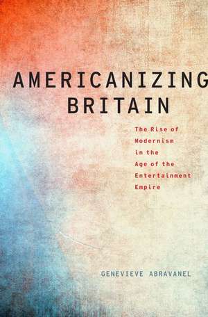 Americanizing Britain: The Rise of Modernism in the Age of the Entertainment Empire de Genevieve Abravanel