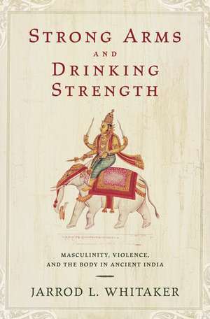 Strong Arms and Drinking Strength: Masculinity, Violence, and the Body in Ancient India de Jarrod L. Whitaker