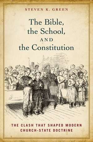 The Bible, the School, and the Constitution: The Clash that Shaped Modern Church-State Doctrine de Steven K. Green