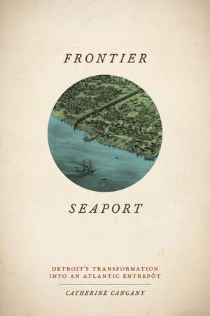 Frontier Seaport: Detroit's Transformation Into an Atlantic Entrepot de Catherine Cangany