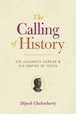 The Calling of History: Sir Jadunath Sarkar and His Empire of Truth de Professor Dipesh Chakrabarty