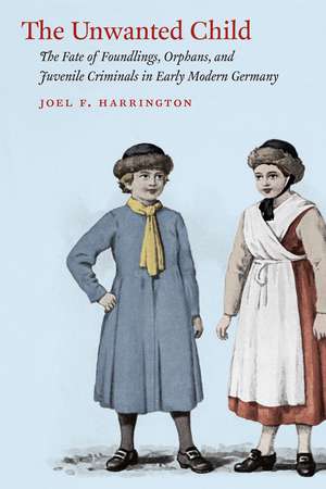 The Unwanted Child: The Fate of Foundlings, Orphans, and Juvenile Criminals in Early Modern Germany de Joel F. Harrington