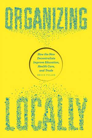 Organizing Locally: How the New Decentralists Improve Education, Health Care, and Trade de Bruce Fuller