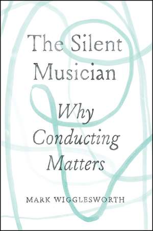 The Silent Musician: Why Conducting Matters de Mark Wigglesworth