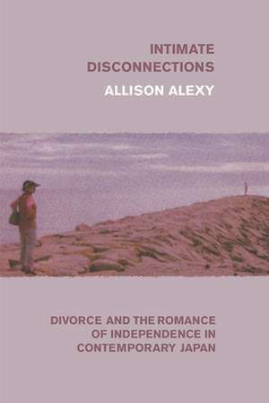 Intimate Disconnections: Divorce and the Romance of Independence in Contemporary Japan de Allison Alexy