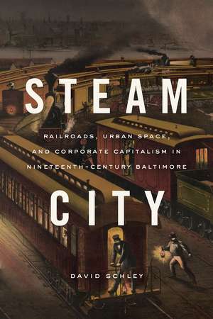 Steam City: Railroads, Urban Space, and Corporate Capitalism in Nineteenth-Century Baltimore de David Schley