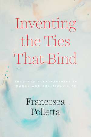 Inventing the Ties That Bind: Imagined Relationships in Moral and Political Life de Francesca Polletta