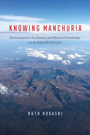 Knowing Manchuria: Environments, the Senses, and Natural Knowledge on an Asian Borderland de Ruth Rogaski