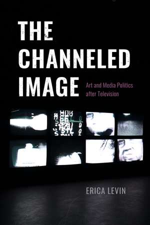 The Channeled Image: Art and Media Politics after Television de Erica Levin