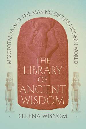 The Library of Ancient Wisdom: Mesopotamia and the Making of the Modern World de Selena Wisnom