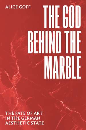 The God behind the Marble: The Fate of Art in the German Aesthetic State de Alice Goff