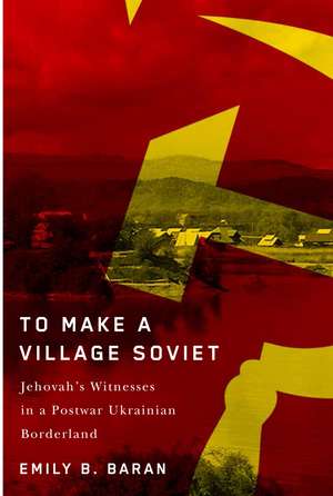 To Make a Village Soviet: Jehovah's Witnesses and the Transformation of a Postwar Ukrainian Borderland de Emily B. Baran