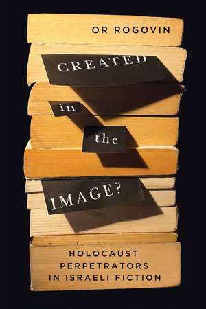 Created in the Image?: Holocaust Perpetrators in Israeli Fiction de Or Rogovin