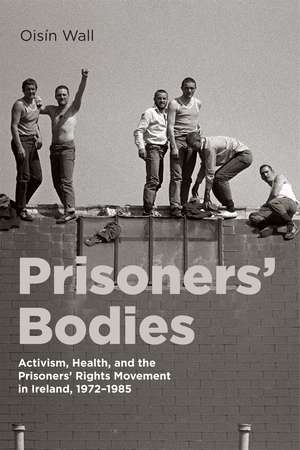 Prisoners’ Bodies: Activism, Health, and the Prisoners’ Rights Movement in Ireland, 1972–1985 de Oisín Wall