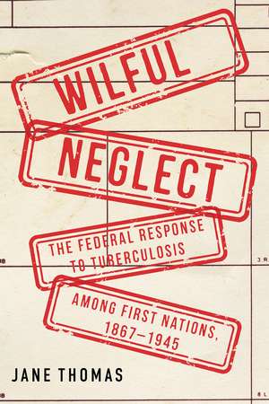 Wilful Neglect: The Federal Response to Tuberculosis among First Nations, 1867–1945 de Jane Thomas