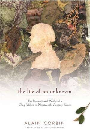 The Life of an Unknown – The Rediscovered World of a Clog Maker in Nineteenth–Century France de Alain Corbin