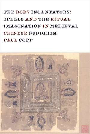 The Body Incantatory – Spells and the Ritual Imagination in Medieval Chinese Buddhism de Paul Copp