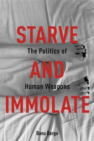 Starve and Immolate – The Politics of Human Weapons de Banu Bargu