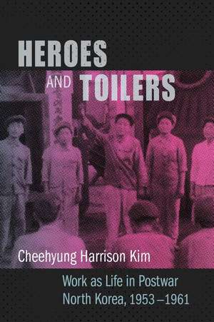 Heroes and Toilers – Work as Life in Postwar North Korea, 1953–1961 de Cheehyung Harri Kim