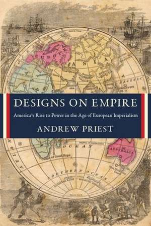 Designs on Empire – America′s Rise to Power in the Age of European Imperialism de Andrew J. Priest