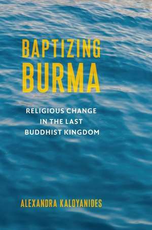 Baptizing Burma – Religious Change in the Last Buddhist Kingdom de Alexandra Kaloyanides