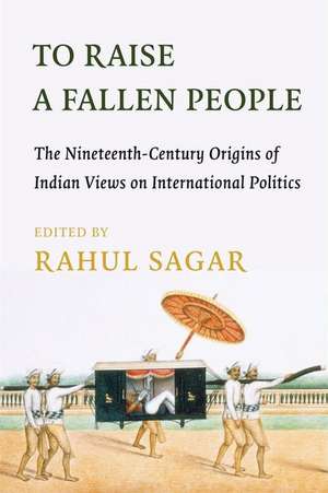 To Raise a Fallen People – The Nineteenth–Century Origins of Indian Views on International Politics de Rahul Sagar