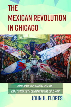 The Mexican Revolution in Chicago: Immigration Politics from the Early Twentieth Century to the Cold War de John H Flores