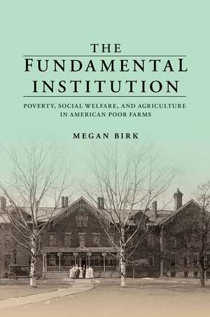 The Fundamental Institution: Poverty, Social Welfare, and Agriculture in American Poor Farms de Megan Birk