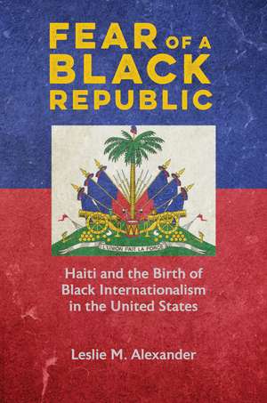 Fear of a Black Republic: Haiti and the Birth of Black Internationalism in the United States de Leslie M. Alexander